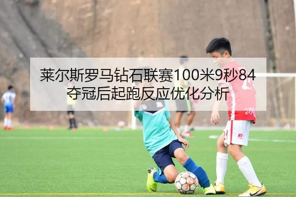 莱尔斯罗马钻石联赛100米9秒84夺冠后起跑反应优化分析