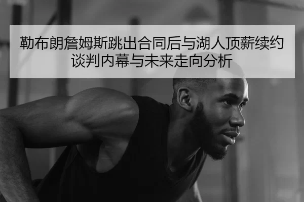 勒布朗詹姆斯跳出合同后与湖人顶薪续约谈判内幕与未来走向分析