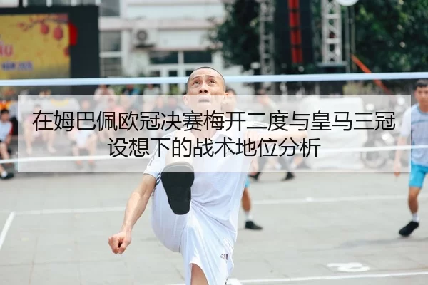 在姆巴佩欧冠决赛梅开二度与皇马三冠设想下的战术地位分析